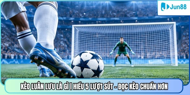 Kèo Luân Lưu Là Gì | Hiểu 5 Lượt Sút - Đọc Kèo Chuẩn Hơn 